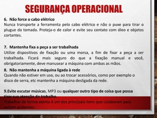 SEGURANÇA OPERACIONAL
6. Não force o cabo elétrico
Nunca transporte a ferramenta pelo cabo elétrico e não o puxe para tirar o
plugue da tomada. Proteja-o de calor e evite seu contato com óleo e objetos
cortantes.
7. Mantenha fixa a peça a ser trabalhada
Utilize dispositivos de fixação ou uma morsa, a fim de fixar a peça a ser
trabalhada. Ficará mais seguro do que a fixação manual e você,
obrigatoriamente, deve manusear a máquina com ambas as mãos.
8. Não mantenha a máquina ligada à rede
Quando não estiver em uso, ou ao trocar acessórios, como por exemplo o
disco de serra, etc mantenha a máquina desligada da rede.
9.Evite escutar músicas, MP3 ou qualquer outro tipo de coisa que possa
tirar sua atenção do trabalho.
Trabalhar de forma atenta é um dos principais itens que colaboram para
evitam acidentes.
 