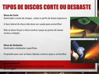 TIPOS DE DISCOS CORTE OU DESBASTE
Disco de Corte
Destinado a corte de chapas , tubos e perfis de baixa espessura
A face lateral do disco não deve ser usada para esmerilhar
Não se deve forçar o disco contra a peça ao ponto de baixar
muito a rotação
Disco de Desbaste:
Destinado a desbastar superfícies
Projetado para usar as faces laterais contra a peça a esmerilhar
Escova Rotativa
Serve para polimento final de uma solda e retirada de crosta
de ferrugem.
 
