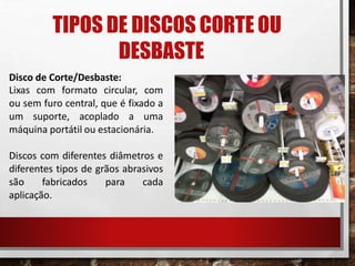 TIPOS DE DISCOS CORTE OU
DESBASTE
Disco de Corte/Desbaste:
Lixas com formato circular, com
ou sem furo central, que é fixado a
um suporte, acoplado a uma
máquina portátil ou estacionária.
Discos com diferentes diâmetros e
diferentes tipos de grãos abrasivos
são fabricados para cada
aplicação.
 
