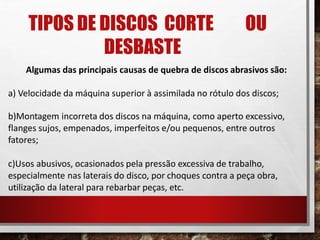 TIPOS DE DISCOS CORTE OU
DESBASTE
Algumas das principais causas de quebra de discos abrasivos são:
a) Velocidade da máquina superior à assimilada no rótulo dos discos;
b)Montagem incorreta dos discos na máquina, como aperto excessivo,
flanges sujos, empenados, imperfeitos e/ou pequenos, entre outros
fatores;
c)Usos abusivos, ocasionados pela pressão excessiva de trabalho,
especialmente nas laterais do disco, por choques contra a peça obra,
utilização da lateral para rebarbar peças, etc.
 
