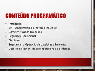 CONTEÚDO PROGRAMÁTICO
•
•
•
•
•
•
•
Introdução
EPI - Equipamento de Proteção Individual
Características de Lixadeiras
Segurança Operacional
Os discos
Segurança na Operação de Lixadeiras e Policortes
Casos mais comuns de erro operacionais e acidentes
 
