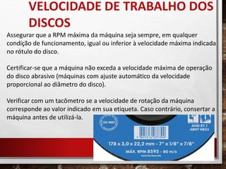 Assegurar que a RPM máxima da máquina seja sempre, em qualquer
condição de funcionamento, igual ou inferior à velocidade máxima indicada
no rótulo do disco.
Certificar-se que a máquina não exceda a velocidade máxima de operação
do disco abrasivo (máquinas com ajuste automático da velocidade
proporcional ao diâmetro do disco).
Verificar com um tacômetro se a velocidade de rotação da máquina
corresponde ao valor indicado em sua etiqueta. Caso contrário, consertar a
máquina antes de utilizá-la.
VELOCIDADE DE TRABALHO DOS
DISCOS
 