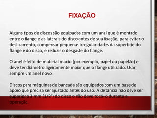 Alguns tipos de discos são equipados com um anel que é montado
entre o flange e as laterais do disco antes de sua fixação, para evitar o
deslizamento, compensar pequenas irregularidades da superfície do
flange e do disco, e reduzir o desgaste do flange.
O anel é feito de material macio (por exemplo, papel ou papelão) e
deve ter diâmetro ligeiramente maior que o flange utilizado. Usar
sempre um anel novo.
Discos para máquinas de bancada são equipados com um base de
apoio que precisa ser ajustado antes do uso. A distância não deve ser
superior a 3 mm (1/8") do disco e não deve tocá-lo durante a
operação.
FIXAÇÃO
 