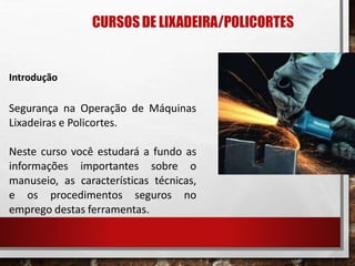 CURSOSDE LIXADEIRA/POLICORTES
Introdução
Segurança na Operação de Máquinas
Lixadeiras e Policortes.
Neste curso você estudará a fundo as
informações importantes sobre o
manuseio, as características técnicas,
e os procedimentos seguros no
emprego destas ferramentas.
 