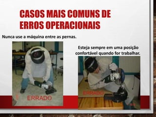 CASOS MAIS COMUNS DE
ERROS OPERACIONAIS
Nunca use a máquina entre as pernas.
Esteja sempre em uma posição
confortável quando for trabalhar.
 