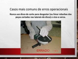 Casos mais comuns de erros operacionais
Nunca use disco de corte para desgastar (ou limar rebarbas das
peças cortadas nas laterais do disco) e vice-e-versa.
 