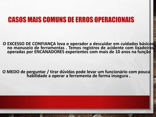 CASOS MAIS COMUNS DE ERROS OPERACIONAIS
O EXCESSO DE CONFIANÇA leva o operador a descuidar em cuidados básicos
no manuseio de ferramentas . Temos registros de acidente com lixadeiras
operadas por ENCANADORES experientes com mais de 10 anos na função
O MEDO de perguntar / tirar dúvidas pode levar um funcionário com pouca
habilidade a operar a ferramenta de forma insegura .
 