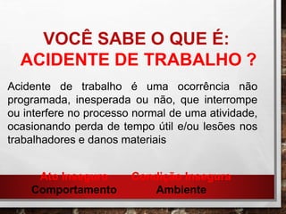 VOCÊ SABE O QUE É:
ACIDENTE DE TRABALHO ?
Acidente de trabalho é uma ocorrência não
programada, inesperada ou não, que interrompe
ou interfere no processo normal de uma atividade,
ocasionando perda de tempo útil e/ou lesões nos
trabalhadores e danos materiais
Ato Inseguro
Comportamento
Condição Insegura
Ambiente
 