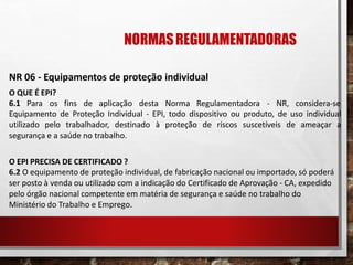 NORMASREGULAMENTADORAS
NR 06 - Equipamentos de proteção individual
O QUE É EPI?
6.1 Para os fins de aplicação desta Norma Regulamentadora - NR, considera-se
Equipamento de Proteção Individual - EPI, todo dispositivo ou produto, de uso individual
utilizado pelo trabalhador, destinado à proteção de riscos suscetíveis de ameaçar a
segurança e a saúde no trabalho.
O EPI PRECISA DE CERTIFICADO ?
6.2 O equipamento de proteção individual, de fabricação nacional ou importado, só poderá
ser posto à venda ou utilizado com a indicação do Certificado de Aprovação - CA, expedido
pelo órgão nacional competente em matéria de segurança e saúde no trabalho do
Ministério do Trabalho e Emprego.
 