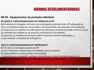 NORMASREGULAMENTADORAS
NR 06 - Equipamentos de proteção individual
DE QUEM É A RESPONSABILIDADE DE FORNECER O EPI?
6.3 A empresa é obrigada a fornecer aos empregados, gratuitamente, EPI adequado ao
risco, em perfeito estado de conservação e funcionamento, nas seguintes circunstâncias:
a) sempre que as medidas de ordem geral não ofereçam completa proteção contra os riscos
de acidentes do trabalho ou de doenças profissionais e do trabalho;
b) enquanto as medidas de proteção coletiva estiverem sendo implantadas; e,
c) para atender a situações de emergência.
QUAL É A RESPONSABILIDADE DO EMPREGADO?
6.7.1 Cabe ao empregado quanto ao EPI:
a) usar, utilizando-o apenas para a finalidade a que se destina;
b) responsabilizar-se pela guarda e conservação;
c) comunicar ao empregador qualquer alteração que o torne impróprio para uso; e,
d) cumprir as determinações do empregador sobre o uso adequado.
 