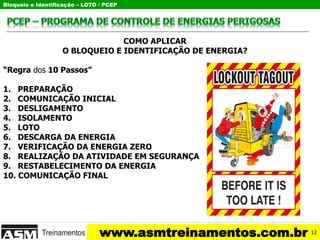 Bloqueio e Identificação – LOTO / PCEP
www.asmtreinamentos.com.br
COMO APLICAR
O BLOQUEIO E IDENTIFICAÇÃO DE ENERGIA?
“Regra dos 10 Passos”
1. PREPARAÇÃO
2. COMUNICAÇÃO INICIAL
3. DESLIGAMENTO
4. ISOLAMENTO
5. LOTO
6. DESCARGA DA ENERGIA
7. VERIFICAÇÃO DA ENERGIA ZERO
8. REALIZAÇÃO DA ATIVIDADE EM SEGURANÇA
9. RESTABELECIMENTO DA ENERGIA
10. COMUNICAÇÃO FINAL
12
 
