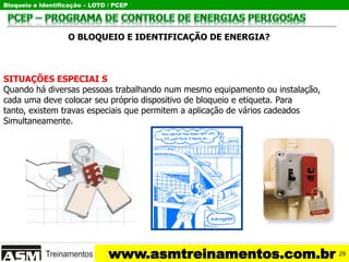Bloqueio e Identificação – LOTO / PCEP
www.asmtreinamentos.com.br
O BLOQUEIO E IDENTIFICAÇÃO DE ENERGIA?
SITUAÇÕES ESPECIAI S
Quando há diversas pessoas trabalhando num mesmo equipamento ou instalação,
cada uma deve colocar seu próprio dispositivo de bloqueio e etiqueta. Para
tanto, existem travas especiais que permitem a aplicação de vários cadeados
Simultaneamente.
29
 