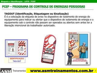 Bloqueio e Identificação – LOTO / PCEP
www.asmtreinamentos.com.br
TAGOUT (Identificação, Etiquetagem ou Sinalização)
É é a colocação da etiqueta de aviso no dispositivo de isolamento de energia do
equipamento para indicar ou alertar que o dispositivo de isolamento de energia e o
equipamento sob o controle não possam ser operados ou abertos sem antes ter a
liberação intencional do trabalhador autorizado.
3
 