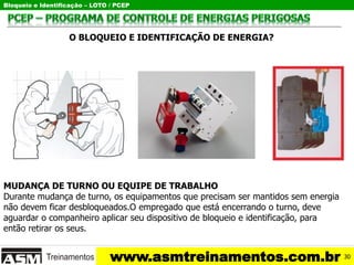 Bloqueio e Identificação – LOTO / PCEP
www.asmtreinamentos.com.br
O BLOQUEIO E IDENTIFICAÇÃO DE ENERGIA?
MUDANÇA DE TURNO OU EQUIPE DE TRABALHO
Durante mudança de turno, os equipamentos que precisam ser mantidos sem energia
não devem ficar desbloqueados.O empregado que está encerrando o turno, deve
aguardar o companheiro aplicar seu dispositivo de bloqueio e identificação, para
então retirar os seus.
30
 