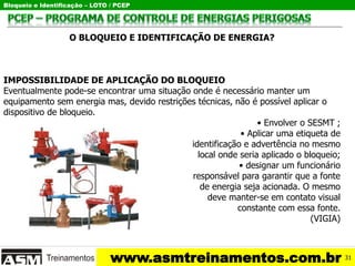 Bloqueio e Identificação – LOTO / PCEP
www.asmtreinamentos.com.br
O BLOQUEIO E IDENTIFICAÇÃO DE ENERGIA?
IMPOSSIBILIDADE DE APLICAÇÃO DO BLOQUEIO
Eventualmente pode-se encontrar uma situação onde é necessário manter um
equipamento sem energia mas, devido restrições técnicas, não é possível aplicar o
dispositivo de bloqueio.
• Envolver o SESMT ;
• Aplicar uma etiqueta de
identificação e advertência no mesmo
local onde seria aplicado o bloqueio;
• designar um funcionário
responsável para garantir que a fonte
de energia seja acionada. O mesmo
deve manter-se em contato visual
constante com essa fonte.
(VIGIA)
31
 