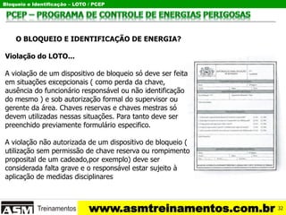 Bloqueio e Identificação – LOTO / PCEP
www.asmtreinamentos.com.br
O BLOQUEIO E IDENTIFICAÇÃO DE ENERGIA?
Violação do LOTO...
A violação de um dispositivo de bloqueio só deve ser feita
em situações excepcionais ( como perda da chave,
ausência do funcionário responsável ou não identificação
do mesmo ) e sob autorização formal do supervisor ou
gerente da área. Chaves reservas e chaves mestras só
devem utilizadas nessas situações. Para tanto deve ser
preenchido previamente formulário especifico.
A violação não autorizada de um dispositivo de bloqueio (
utilização sem permissão de chave reserva ou rompimento
proposital de um cadeado,por exemplo) deve ser
considerada falta grave e o responsável estar sujeito à
aplicação de medidas disciplinares
32
 