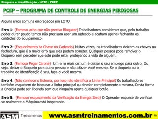 Bloqueio e Identificação – LOTO / PCEP
www.asmtreinamentos.com.br
Alguns erros comuns empregados em LOTO
Erro 1: (Famoso acho que não precisa Bloquear) Trabalhadores consideram que, pelo trabalho
poder durar pouco tempo não precisam usar um cadeado e acabam apenas fechando os
controles do equipamento.
Erro 2: (Esquecimento da Chave no Cadeado) Muitas vezes, os trabalhadores deixam as chaves na
fechadura, que é o maior erro que eles podem cometer. Qualquer pessoa pode remover o
bloqueio sem perceber que este pode estar protegendo a vida de alguém.
Erro 3: (Famoso Pegar Carona) Um erro mais comum é deixar o seu emprego para outro. Ou
seja, deixar o Bloqueio para outra pessoa e não o fazer você mesmo. Se o bloqueio ou o
trabalho de identificação é seu, faça-o você mesmo.
Erro 4: (Não conhece o Sistema, por isso não identifica a Linha Principal) Os trabalhadores
também esquecem de bloquear a linha principal ou desviar completamente a mesma. Desta forma
a Energia pode ser liberada sem que ninguém aperte qualquer botão.
Erro 5: (Famoso esquecimento da Verificação da Energia Zero) O Operador esquece de verificar
se realmente a Máquina está inoperante.
46
 