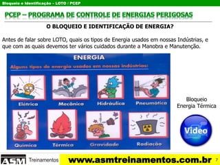 Bloqueio e Identificação – LOTO / PCEP
www.asmtreinamentos.com.br
O BLOQUEIO E IDENTIFICAÇÃO DE ENERGIA?
Antes de falar sobre LOTO, quais os tipos de Energia usados em nossas Indústrias, e
que com as quais devemos ter vários cuidados durante a Manobra e Manutenção.
Bloqueio
Energia Térmica
7
 