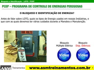 Bloqueio e Identificação – LOTO / PCEP
www.asmtreinamentos.com.br
O BLOQUEIO E IDENTIFICAÇÃO DE ENERGIA?
Antes de falar sobre LOTO, quais os tipos de Energia usados em nossas Indústrias, e
que com as quais devemos ter vários cuidados durante a Manobra e Manutenção.
Bloqueio
Múltiplo Elétrica
Bloqueio
Disp. Elétricos
8
 