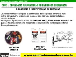 Bloqueio e Identificação – LOTO / PCEP
www.asmtreinamentos.com.br
O BLOQUEIO E IDENTIFICAÇÃO DE ENERGIA?
Os procedimentos de Bloqueio e Identificação de Energia são a maneira mais
efetiva para prevenir os acidentes causados pela liberação descontrolada de
energia perigosa.
Seu objetivo é garantir um estado de ENERGIA ZERO, onde tem-se a certeza de
que não haverá acionamento inesperado do equipamento ou liberação acidental
de energia perigosa.
LOCK-OUT
Bloqueio
TAG-OUT
Identificação
9
 