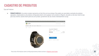 CADASTRO DE PRODUTOS
Tipos de Produtos:
● PRODUTO SIMPLES: Um produto simples representa um item físico em seu estoque. Eles podem ser associados à variações de produtos
agrupados, empacotados ou de produtos conﬁguráveis.Assim como qualquer outro produto no Magento, ele pode ou não estar visível na loja
para seus clientes. Quando fazem parte de outro produto, geralmente não são visíveis individualmente na loja.
Para mais informações sobre conﬁguração deste produto acesse o Magento User Guide
 