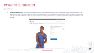 CADASTRO DE PRODUTOS
Tipos de Produtos:
● PRODUTO CONFIGURÁVEL: Um produto conﬁgurável se parece com um único produto com listas suspensas de opções para cada variação. Cada
opção é, na verdade, um produto simples separado com um SKU exclusivo, o que possibilita rastrear o estoque de cada variação do produto. Você
pode obter um efeito semelhante usando um produto simples com opções personalizadas, mas sem a capacidade de rastrear o inventário de cada
variação.
Para mais informações sobre conﬁguração deste produto acesse o Magento User Guide
 