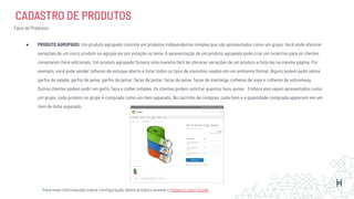 CADASTRO DE PRODUTOS
Tipos de Produtos:
● PRODUTO AGRUPADO: Um produto agrupado consiste em produtos independentes simples que são apresentados como um grupo. Você pode oferecer
variações de um único produto ou agrupá-las por estação ou tema. A apresentação de um produto agrupado pode criar um incentivo para os clientes
comprarem itens adicionais. Um produto agrupado fornece uma maneira fácil de oferecer variações de um produto e listá-las na mesma página. Por
exemplo, você pode vender talheres de estoque aberto e listar todos os tipos de utensílios usados em um ambiente formal. Alguns podem pedir vários
garfos de salada, garfos de peixe, garfos de jantar, facas de jantar, facas de peixe, facas de manteiga, colheres de sopa e colheres de sobremesa.
Outros clientes podem pedir um garfo, faca e colher simples. Os clientes podem solicitar quantos itens quiser. Embora eles sejam apresentados como
um grupo, cada produto no grupo é comprado como um item separado. No carrinho de compras, cada item e a quantidade comprada aparecem em um
item de linha separado.
Para mais informações sobre conﬁguração deste produto acesse o Magento User Guide
 