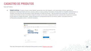 CADASTRO DE PRODUTOS
Tipos de Produtos:
● PRODUTO VIRTUAL: Produtos virtuais ou bens digitais representam itens não tangíveis, como associações, serviços, garantias ou
assinaturas e downloads digitais de livros, músicas, vídeos ou outros produtos. Os produtos virtuais podem ser vendidos individualmente ou
incluídos como parte dos tipos de produto Produto Agrupado ou Produto em Pacote . Além da ausência do campo Peso, o processo de
criação de um produto virtual e um produto simples é o mesmo. As instruções a seguir demonstram o processo de criação de um produto
virtual usando um modelo de produto , campos obrigatórios e conﬁgurações básicas. Ao concluir o básico, você pode concluir as
conﬁgurações avançadas e outras , conforme necessário.
Para mais informações sobre conﬁguração deste produto acesse o Magento User Guide
 