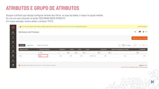 ATRIBUTOS E GRUPO DE ATRIBUTOS
Busque o atributo que deseja conﬁgurar através dos ﬁltros, no topo da tabela, e clique na opção exibida.
Ou crie um novo clicando no botão “ADICIONAR NOVO ATRIBUTO”.
Em nosso exemplo, iremos editar o atributo TESTE.
 