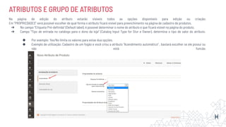 ATRIBUTOS E GRUPO DE ATRIBUTOS
Na página de edição do atributo estarão visíveis todos as opções disponíveis para edição ou criação;
Em “PROPRIEDADES” será possível escolher de qual forma o atributo ﬁcará visível para preenchimento na página de cadastro de produtos.
➔ No campo “Etiqueta Pré-deﬁnida” (Default label), é possível determinar o nome do atributo e que ﬁcará visível na página do produto.
➔ Campo “Tipo de entrada no catálogo para o dono da loja” (Catalog Input Type for Stor e Owner), determina o tipo de valor do atributo.
◆ Por exemplo: Yes/No limita os valores para estas dua opções.
◆ Exemplo de utilização: Cadastro de um fogão e você criou a atributo “Acendimento automático” , bastará escolher se ele possui ou
não está funcão.
 