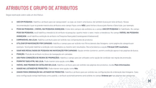 ATRIBUTOS E GRUPO DE ATRIBUTOS
Segue explicação sobre cada um dos Status:
● USO EM PESQUISA: Habilita o atributo para ser ‘pesquisável’, ou seja, ao inserir uma busca, ele também busca por este atributo. Nossa
recomendação é que na grande maioria dos atributos este campo ﬁque como NÃO, para limitar a busca pelo Nome e Descrição, por exemplo.
● PESO DA PESQUISA e VISÍVEL NA PESQUISA AVANÇADA: Estes dois campos são exibidos se o campo USO EM PESQUISA for habilitado. No campo
PESO DA PESQUISA, você habilita a relevância do atributo na pesquisa: quanto maior o valor, maior a relevância. No campo VISÍVEL NA PESQUISA
AVANÇADA, você habilita a exibição do atributo na Pesquisa Avançada (/catalogsearch/advanced).
● COMPARÁVEL NA LOJA: Habilita o atributo para ser exibido nas comparações de produtos.
● UTILIZAR EM NAVEGAÇÃO POR CAMADAS: Habilita o campo para ser exibido nos ﬁltros laterais das listagens, como página de categoria por
exemplo. Você pode habilitar a exibição com resultados ou mesmo sem resultados. Recomendamos a opção Filtrável COM resultados.
● USAR NOS RESULTADOS DE PESQUISA NA NAVEGAÇÃO POR CAMADAS: Opção similar à anterior, porém a exibição agora é nas páginas de busca.
● POSIÇÃO: Posição de atributo no bloco de navegação em camadas.
● USO PARA CONDIÇÕES DE REGRA DE PROMOÇÕES: Habilita o campo para ser utilizado como opção de condição nas regras de promoção.
● PERMITIR TAGS HTML NA LOJA: Pode manter esta opção como Não.
● VISÍVEL NAS PÁGINAS DO CATÁLOGO DA LOJA: Habilita o atributo para ser exibido nas páginas dos produtos, na aba Mais Informações.
● USADO NA LISTAGEM DE PRODUTOS: Pode manter esta opção como Não.
● USADO PARA ORDENAÇÃO NA LISTAGEM DE PRODUTOS: Habilita o atributo para ser exibido nas conﬁgurações de ordenação das listagens. Caso
esta conﬁguração esteja habilitada como padrão, o atributo automaticamente será exibido no campo Ordenar por nas páginas das categorias.
 