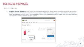 REGRAS DE PROMOÇÃO
Tipos de regras de promoção:
● REGRAS DE PREÇO DE CARRINHO: As regras de preço do carrinho aplicam descontos aos itens no carrinho de compras, com base em um conjunto de
condições. O desconto pode ser aplicado automaticamente assim que as condições forem atendidas ou quando o cliente digitar um código de cupom
válido. Quando aplicado, o desconto aparece no carrinho, abaixo do subtotal. Uma regra de preço do carrinho pode ser usada conforme necessário para
uma temporada ou promoção, alterando seu status e período.
 