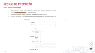 REGRAS DE PROMOÇÃO
Etapa 1: adicionar uma nova regra
1. Na barra lateral Admin , acesse Marketing > Promoções > Regras de preço do carrinho .
2. Clique Adicionar nova regra e faça o seguinte:
3. Em Informações da regra , preencha o Nome e a Descrição da regra .
4. Se você não deseja que a regra entre em vigor imediatamente, deﬁna Ativo como No
5.
 