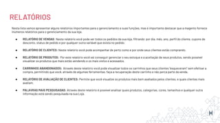 RELATÓRIOS
Nesta lista vamos apresentar alguns relatórios importantes para o gerenciamento e suas funções, mas é importante destacar que a magento fornece
inúmeros relatórios para o gerenciamento da sua loja.
● RELATÓRIO DE VENDAS: Neste relatório você pode ver todos os pedidos da sua loja, ﬁltrando por dia, mês, ano, perﬁl do cliente, cupons de
desconto, status de pedido e por qualquer outra variável que exista no pedido.
● RELATÓRIO DE CLIENTES: Neste relatório você pode acompanhar de perto como e por onde seus clientes estão comprando.
● RELATÓRIO DE PRODUTOS: Por este relatório você vai conseguir gerenciar o seu estoque e a aceitação de seus produtos, sendo possível
visualizar os produtos que mais estão vendendo e os mais vistos e acessados.
● CARRINHOS ABANDONADOS: Através deste relatório você pode visualizar todos os carrinhos que seus clientes “esqueceram” sem efetivar a
compra, permitindo que você, através de algumas ferramentas, faça a recuperação deste carrinho e não perca parte da venda.
● RELATÓRIO DE AVALIAÇÃO DE CLIENTES: Permite que você visualize os produtos mais bem avaliados pelos clientes, e quais clientes mais
avaliam.
● PALAVRAS MAIS PESQUISADAS: Através deste relatório é possível analisar quais produtos, categorias, cores, tamanhos e qualquer outra
informação está sendo pesquisada na sua Loja.
 