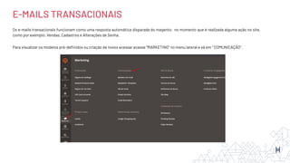 Os e-mails transacionais funcionam como uma resposta automática disparada do magento, no momento que é realizada alguma ação no site,
como por exemplo: Vendas, Cadastros e Alterações de Senha.
Para visualizar os modelos pré-deﬁnidos ou criação de novos acessar acesse “MARKETING” no menu lateral e vá em ‘’ COMUNICAÇÃO’’.
E-MAILS TRANSACIONAIS
 