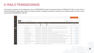 Para visualizar ou adicionar um novo template de e-mail, em “COMUNICAÇÃO’’ (mostrado no slide anterior) clique em “MODELOS DE E-MAIL’’. Ao clicar irá abrir a
tela demonstrada pela imagem abaixo. Nesta tela é possível visualizar os templates já existentes ou adicionar novos templates clicando no botão do canto
superior direito “ADICIONAR NOVO TEMPLATE”.
E-MAILS TRANSACIONAIS
 