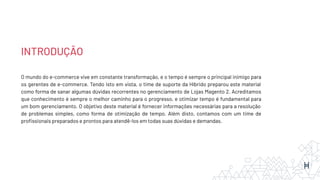 INTRODUÇÃO
O mundo do e-commerce vive em constante transformação, e o tempo é sempre o principal inimigo para
os gerentes de e-commerce. Tendo isto em vista, o time de suporte da Híbrido preparou este material
como forma de sanar algumas dúvidas recorrentes no gerenciamento de Lojas Magento 2. Acreditamos
que conhecimento é sempre o melhor caminho para o progresso, e otimizar tempo é fundamental para
um bom gerenciamento. O objetivo deste material é fornecer informações necessárias para a resolução
de problemas simples, como forma de otimização de tempo. Além disto, contamos com um time de
proﬁssionais preparados e prontos para atendê-los em todas suas dúvidas e demandas.
 