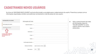 CADASTRANDO NOVOS USUÁRIOS
Ao clicar em “ADICIONAR NOVO USUÁRIO” você será direcionado a uma página para o cadastramento do usuário. Preencha os campos com as
informações requisitadas e lembre-se de adicionar corretamente o nível de acesso do novo usuário.
● Após o preenchimento de todas
as informações clique em
“SALVAR USUÁRIO” no canto
superior direito e seu usuário
estará ativo.
 