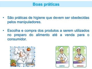 Boas práticas
• São práticas de higiene que devem ser obedecidas
pelos manipuladores.
• Escolha e compra dos produtos a serem utilizados
no preparo do alimento até a venda para o
consumidor.
 