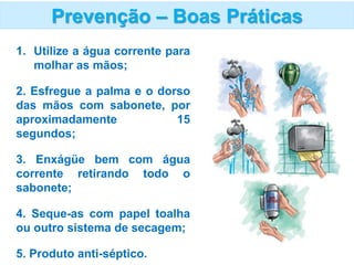 1. Utilize a água corrente para
molhar as mãos;
2. Esfregue a palma e o dorso
das mãos com sabonete, por
aproximadamente 15
segundos;
3. Enxágüe bem com água
corrente retirando todo o
sabonete;
4. Seque-as com papel toalha
ou outro sistema de secagem;
5. Produto anti-séptico.
Prevenção – Boas Práticas
 