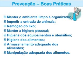 Manter o ambiente limpo e organizado;
Impedir a entrada de animais;
Remoção do lixo;
Manter a higiene pessoal;
Higiene dos equipamentos e utensílios;
Higiene dos alimentos;
Armazenamento adequado dos
alimentos;
Manipulação adequada dos alimentos.
Prevenção – Boas Práticas
 