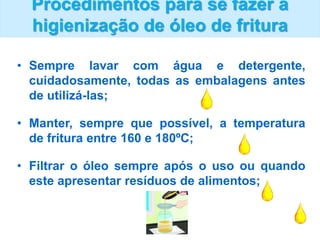 Procedimentos para se fazer a
higienização de óleo de fritura
• Sempre lavar com água e detergente,
cuidadosamente, todas as embalagens antes
de utilizá-las;
• Manter, sempre que possível, a temperatura
de fritura entre 160 e 180ºC;
• Filtrar o óleo sempre após o uso ou quando
este apresentar resíduos de alimentos;
 
