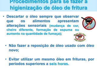 Procedimentos para se fazer a
higienização de óleo de fritura
• Descartar o óleo sempre que observar
que os alimentos apresentam
alterações sensoriais (mudança de cor,
cheiro diferente, formação de espuma ou
aumento na quantidade de fumaça);
• Não fazer a reposição de óleo usado com óleo
novo;
• Evitar utilizar um mesmo óleo em frituras, por
períodos superiores a seis horas.
 