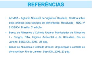 • ANVISA - Agência Nacional de Vigilância Sanitária. Cartilha sobre
boas práticas para serviços de alimentação. Resolução - RDC nº
216/2004. Brasília, 3ª edição.
• Banco de Alimentos e Colheita Urbana: Manipulador de Alimentos
I - Perigos, DTA, Higiene Ambiental e de Utensílios. Rio de
Janeiro: SESC/DN, 2003. 25 pág.
• Banco de Alimentos e Colheita Urbana: Organização e controle de
almoxarifado. Rio de Janeiro: Sesc/DN, 2003. 20 pág.
REFERÊNCIAS
 