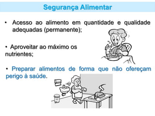 Segurança Alimentar
• Acesso ao alimento em quantidade e qualidade
adequadas (permanente);
• Preparar alimentos de forma que não ofereçam
perigo à saúde.
• Aproveitar ao máximo os
nutrientes;
 