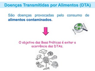 Doenças Transmitidas por Alimentos (DTA)
São doenças provocadas pelo consumo de
alimentos contaminados.
O objetivo das Boas Práticas é evitar a
ocorrência das DTAs.
 