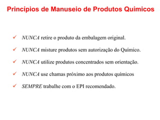  NUNCA retire o produto da embalagem original.
 NUNCA misture produtos sem autorização do Químico.
 NUNCA utilize produtos concentrados sem orientação.
 NUNCA use chamas próximo aos produtos químicos
 SEMPRE trabalhe com o EPI recomendado.
Princípios de Manuseio de Produtos Químicos
 