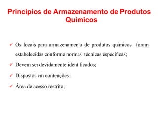  Os locais para armazenamento de produtos químicos foram
estabelecidos conforme normas técnicas específicas;
 Devem ser devidamente identificados;
 Dispostos em contenções ;
 Área de acesso restrito;
Princípios de Armazenamento de Produtos
Químicos
 
