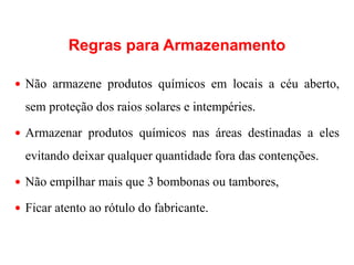 Regras para Armazenamento
 Não armazene produtos químicos em locais a céu aberto,
sem proteção dos raios solares e intempéries.
 Armazenar produtos químicos nas áreas destinadas a eles
evitando deixar qualquer quantidade fora das contenções.
 Não empilhar mais que 3 bombonas ou tambores,
 Ficar atento ao rótulo do fabricante.
 