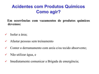 Acidentes com Produtos Químicos
Como agir?
Em ocorrências com vazamentos de produtos químicos
devemos:
 Isolar a área;
 Afastar pessoas sem treinamento
 Conter o derramamento com areia e/ou tecido absorvente;
 Não utilizar água, e
 Imediatamente comunicar a Brigada de emergência;
 